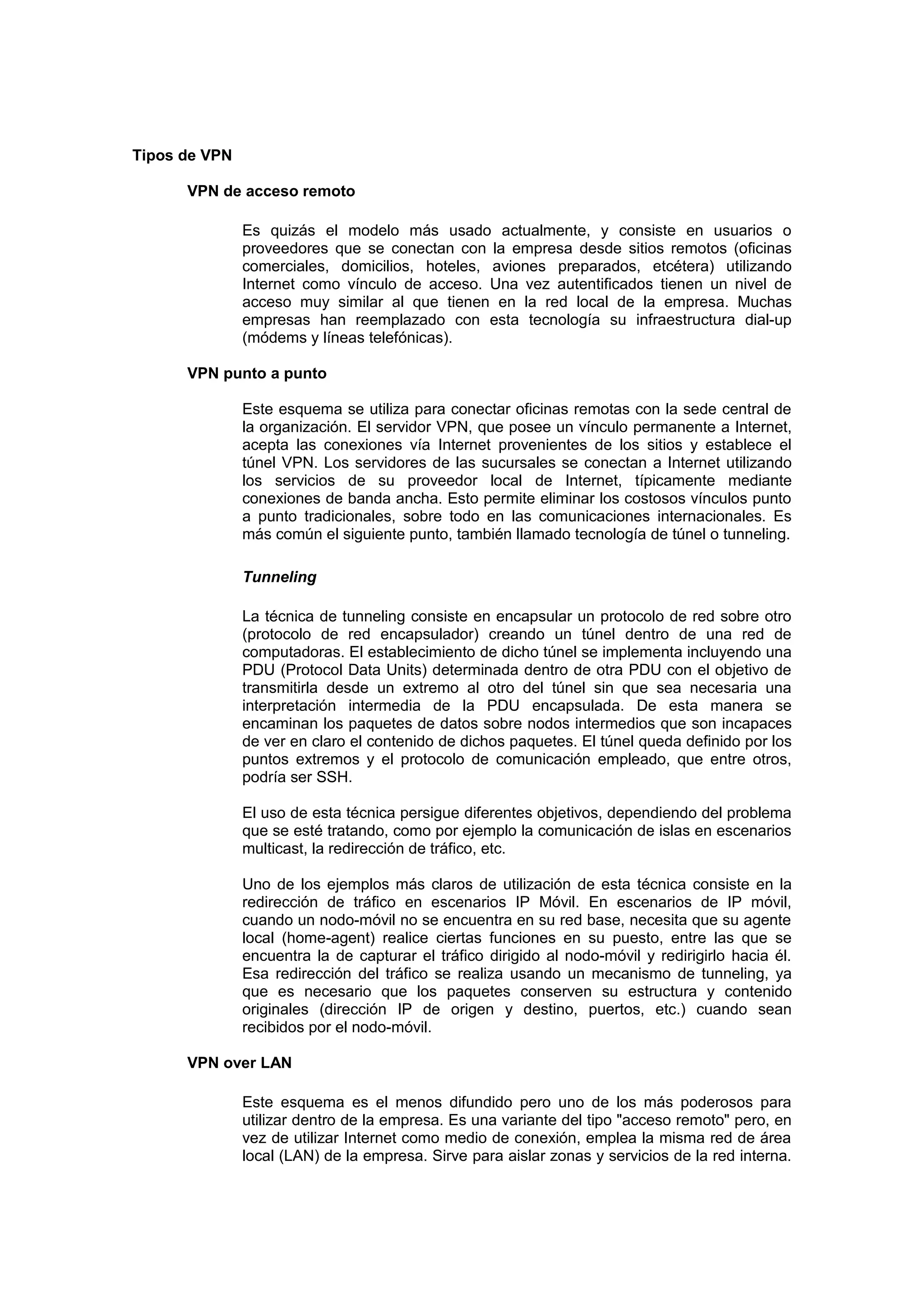 Tipos de VPN

      VPN de acceso remoto

               Es quizás el modelo más usado actualmente, y consiste en usuarios o
               proveedores que se conectan con la empresa desde sitios remotos (oficinas
               comerciales, domicilios, hoteles, aviones preparados, etcétera) utilizando
               Internet como vínculo de acceso. Una vez autentificados tienen un nivel de
               acceso muy similar al que tienen en la red local de la empresa. Muchas
               empresas han reemplazado con esta tecnología su infraestructura dial-up
               (módems y líneas telefónicas).

      VPN punto a punto

               Este esquema se utiliza para conectar oficinas remotas con la sede central de
               la organización. El servidor VPN, que posee un vínculo permanente a Internet,
               acepta las conexiones vía Internet provenientes de los sitios y establece el
               túnel VPN. Los servidores de las sucursales se conectan a Internet utilizando
               los servicios de su proveedor local de Internet, típicamente mediante
               conexiones de banda ancha. Esto permite eliminar los costosos vínculos punto
               a punto tradicionales, sobre todo en las comunicaciones internacionales. Es
               más común el siguiente punto, también llamado tecnología de túnel o tunneling.

               Tunneling

               La técnica de tunneling consiste en encapsular un protocolo de red sobre otro
               (protocolo de red encapsulador) creando un túnel dentro de una red de
               computadoras. El establecimiento de dicho túnel se implementa incluyendo una
               PDU (Protocol Data Units) determinada dentro de otra PDU con el objetivo de
               transmitirla desde un extremo al otro del túnel sin que sea necesaria una
               interpretación intermedia de la PDU encapsulada. De esta manera se
               encaminan los paquetes de datos sobre nodos intermedios que son incapaces
               de ver en claro el contenido de dichos paquetes. El túnel queda definido por los
               puntos extremos y el protocolo de comunicación empleado, que entre otros,
               podría ser SSH.

               El uso de esta técnica persigue diferentes objetivos, dependiendo del problema
               que se esté tratando, como por ejemplo la comunicación de islas en escenarios
               multicast, la redirección de tráfico, etc.

               Uno de los ejemplos más claros de utilización de esta técnica consiste en la
               redirección de tráfico en escenarios IP Móvil. En escenarios de IP móvil,
               cuando un nodo-móvil no se encuentra en su red base, necesita que su agente
               local (home-agent) realice ciertas funciones en su puesto, entre las que se
               encuentra la de capturar el tráfico dirigido al nodo-móvil y redirigirlo hacia él.
               Esa redirección del tráfico se realiza usando un mecanismo de tunneling, ya
               que es necesario que los paquetes conserven su estructura y contenido
               originales (dirección IP de origen y destino, puertos, etc.) cuando sean
               recibidos por el nodo-móvil.

      VPN over LAN

               Este esquema es el menos difundido pero uno de los más poderosos para
               utilizar dentro de la empresa. Es una variante del tipo "acceso remoto" pero, en
               vez de utilizar Internet como medio de conexión, emplea la misma red de área
               local (LAN) de la empresa. Sirve para aislar zonas y servicios de la red interna.
 
