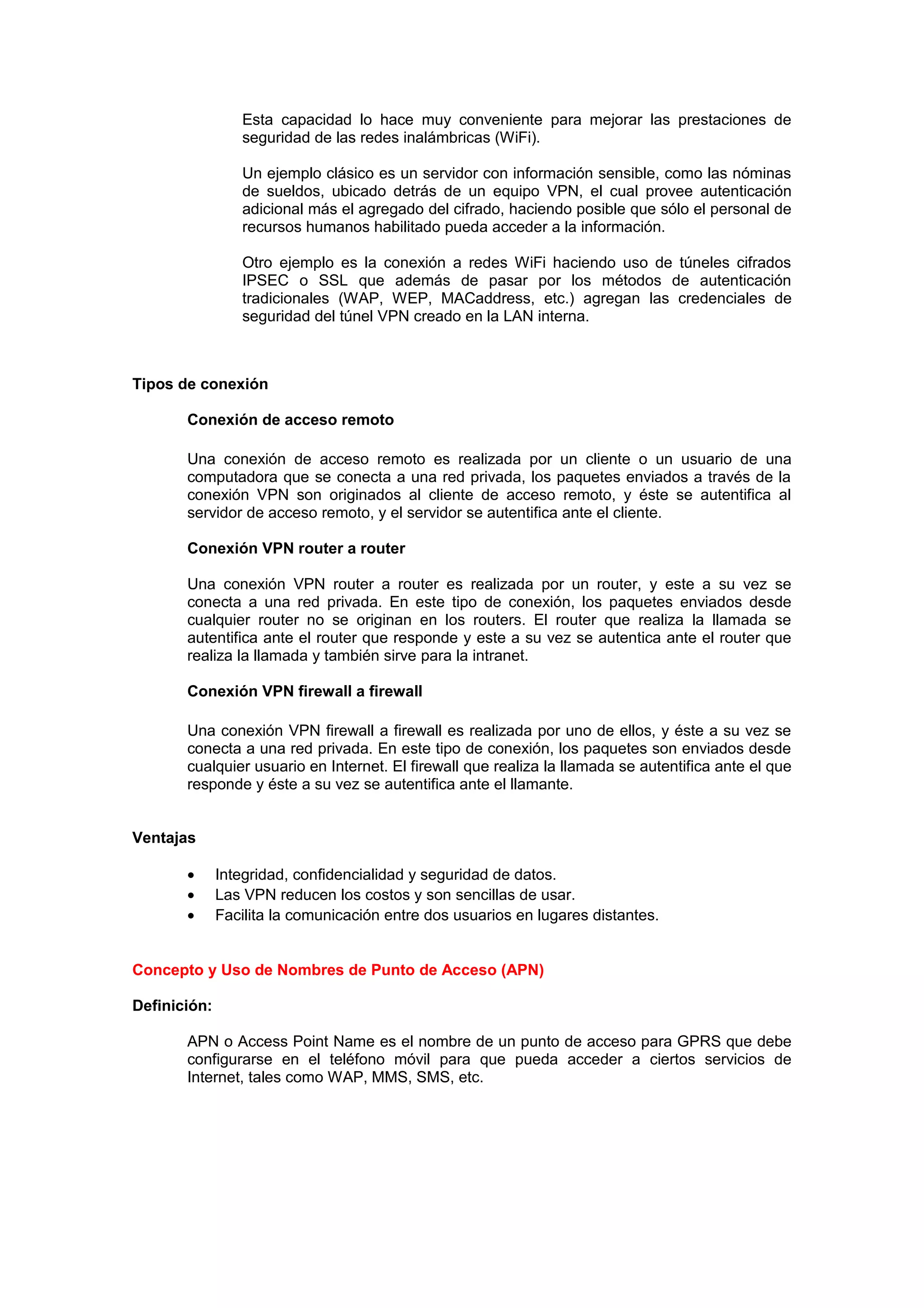 Esta capacidad lo hace muy conveniente para mejorar las prestaciones de
                 seguridad de las redes inalámbricas (WiFi).

                 Un ejemplo clásico es un servidor con información sensible, como las nóminas
                 de sueldos, ubicado detrás de un equipo VPN, el cual provee autenticación
                 adicional más el agregado del cifrado, haciendo posible que sólo el personal de
                 recursos humanos habilitado pueda acceder a la información.

                 Otro ejemplo es la conexión a redes WiFi haciendo uso de túneles cifrados
                 IPSEC o SSL que además de pasar por los métodos de autenticación
                 tradicionales (WAP, WEP, MACaddress, etc.) agregan las credenciales de
                 seguridad del túnel VPN creado en la LAN interna.



Tipos de conexión

       Conexión de acceso remoto

       Una conexión de acceso remoto es realizada por un cliente o un usuario de una
       computadora que se conecta a una red privada, los paquetes enviados a través de la
       conexión VPN son originados al cliente de acceso remoto, y éste se autentifica al
       servidor de acceso remoto, y el servidor se autentifica ante el cliente.

       Conexión VPN router a router

       Una conexión VPN router a router es realizada por un router, y este a su vez se
       conecta a una red privada. En este tipo de conexión, los paquetes enviados desde
       cualquier router no se originan en los routers. El router que realiza la llamada se
       autentifica ante el router que responde y este a su vez se autentica ante el router que
       realiza la llamada y también sirve para la intranet.

       Conexión VPN firewall a firewall

       Una conexión VPN firewall a firewall es realizada por uno de ellos, y éste a su vez se
       conecta a una red privada. En este tipo de conexión, los paquetes son enviados desde
       cualquier usuario en Internet. El firewall que realiza la llamada se autentifica ante el que
       responde y éste a su vez se autentifica ante el llamante.


Ventajas

       •      Integridad, confidencialidad y seguridad de datos.
       •      Las VPN reducen los costos y son sencillas de usar.
       •      Facilita la comunicación entre dos usuarios en lugares distantes.


Concepto y Uso de Nombres de Punto de Acceso (APN)

Definición:

       APN o Access Point Name es el nombre de un punto de acceso para GPRS que debe
       configurarse en el teléfono móvil para que pueda acceder a ciertos servicios de
       Internet, tales como WAP, MMS, SMS, etc.
 