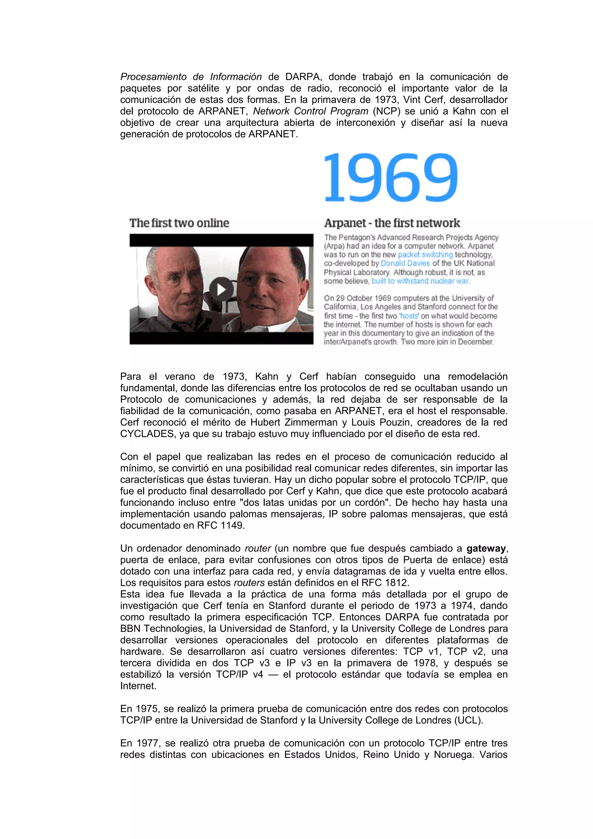 Procesamiento de Información de DARPA, donde trabajó en la comunicación de
paquetes por satélite y por ondas de radio, reconoció el importante valor de la
comunicación de estas dos formas. En la primavera de 1973, Vint Cerf, desarrollador
del protocolo de ARPANET, Network Control Program (NCP) se unió a Kahn con el
objetivo de crear una arquitectura abierta de interconexión y diseñar así la nueva
generación de protocolos de ARPANET.




Para el verano de 1973, Kahn y Cerf habían conseguido una remodelación
fundamental, donde las diferencias entre los protocolos de red se ocultaban usando un
Protocolo de comunicaciones y además, la red dejaba de ser responsable de la
fiabilidad de la comunicación, como pasaba en ARPANET, era el host el responsable.
Cerf reconoció el mérito de Hubert Zimmerman y Louis Pouzin, creadores de la red
CYCLADES, ya que su trabajo estuvo muy influenciado por el diseño de esta red.

Con el papel que realizaban las redes en el proceso de comunicación reducido al
mínimo, se convirtió en una posibilidad real comunicar redes diferentes, sin importar las
características que éstas tuvieran. Hay un dicho popular sobre el protocolo TCP/IP, que
fue el producto final desarrollado por Cerf y Kahn, que dice que este protocolo acabará
funcionando incluso entre "dos latas unidas por un cordón". De hecho hay hasta una
implementación usando palomas mensajeras, IP sobre palomas mensajeras, que está
documentado en RFC 1149.

Un ordenador denominado router (un nombre que fue después cambiado a gateway,
puerta de enlace, para evitar confusiones con otros tipos de Puerta de enlace) está
dotado con una interfaz para cada red, y envía datagramas de ida y vuelta entre ellos.
Los requisitos para estos routers están definidos en el RFC 1812.
Esta idea fue llevada a la práctica de una forma más detallada por el grupo de
investigación que Cerf tenía en Stanford durante el periodo de 1973 a 1974, dando
como resultado la primera especificación TCP. Entonces DARPA fue contratada por
BBN Technologies, la Universidad de Stanford, y la University College de Londres para
desarrollar versiones operacionales del protocolo en diferentes plataformas de
hardware. Se desarrollaron así cuatro versiones diferentes: TCP v1, TCP v2, una
tercera dividida en dos TCP v3 e IP v3 en la primavera de 1978, y después se
estabilizó la versión TCP/IP v4 — el protocolo estándar que todavía se emplea en
Internet.

En 1975, se realizó la primera prueba de comunicación entre dos redes con protocolos
TCP/IP entre la Universidad de Stanford y la University College de Londres (UCL).

En 1977, se realizó otra prueba de comunicación con un protocolo TCP/IP entre tres
redes distintas con ubicaciones en Estados Unidos, Reino Unido y Noruega. Varios
 