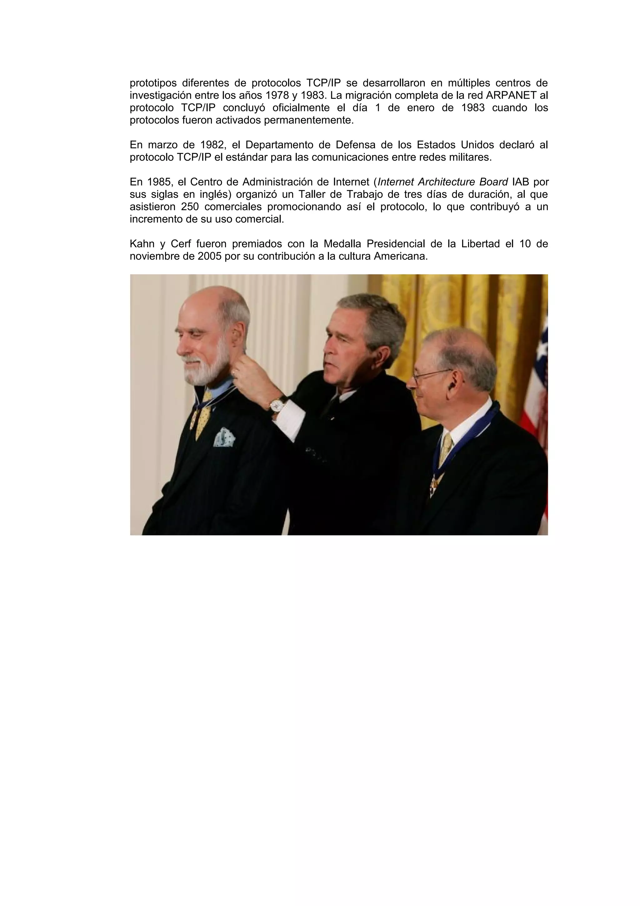 prototipos diferentes de protocolos TCP/IP se desarrollaron en múltiples centros de
investigación entre los años 1978 y 1983. La migración completa de la red ARPANET al
protocolo TCP/IP concluyó oficialmente el día 1 de enero de 1983 cuando los
protocolos fueron activados permanentemente.

En marzo de 1982, el Departamento de Defensa de los Estados Unidos declaró al
protocolo TCP/IP el estándar para las comunicaciones entre redes militares.

En 1985, el Centro de Administración de Internet (Internet Architecture Board IAB por
sus siglas en inglés) organizó un Taller de Trabajo de tres días de duración, al que
asistieron 250 comerciales promocionando así el protocolo, lo que contribuyó a un
incremento de su uso comercial.

Kahn y Cerf fueron premiados con la Medalla Presidencial de la Libertad el 10 de
noviembre de 2005 por su contribución a la cultura Americana.
 