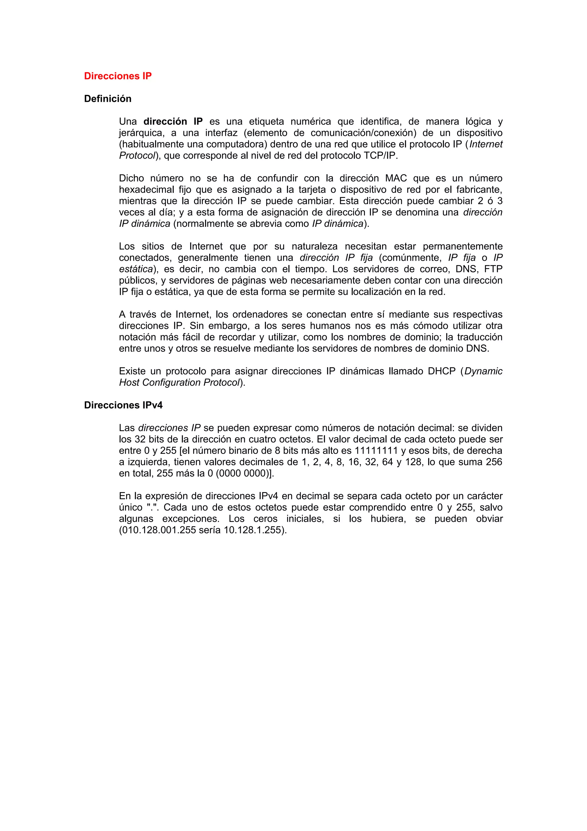 Direcciones IP

Definición

       Una dirección IP es una etiqueta numérica que identifica, de manera lógica y
       jerárquica, a una interfaz (elemento de comunicación/conexión) de un dispositivo
       (habitualmente una computadora) dentro de una red que utilice el protocolo IP (Internet
       Protocol), que corresponde al nivel de red del protocolo TCP/IP.

       Dicho número no se ha de confundir con la dirección MAC que es un número
       hexadecimal fijo que es asignado a la tarjeta o dispositivo de red por el fabricante,
       mientras que la dirección IP se puede cambiar. Esta dirección puede cambiar 2 ó 3
       veces al día; y a esta forma de asignación de dirección IP se denomina una dirección
       IP dinámica (normalmente se abrevia como IP dinámica).

       Los sitios de Internet que por su naturaleza necesitan estar permanentemente
       conectados, generalmente tienen una dirección IP fija (comúnmente, IP fija o IP
       estática), es decir, no cambia con el tiempo. Los servidores de correo, DNS, FTP
       públicos, y servidores de páginas web necesariamente deben contar con una dirección
       IP fija o estática, ya que de esta forma se permite su localización en la red.

       A través de Internet, los ordenadores se conectan entre sí mediante sus respectivas
       direcciones IP. Sin embargo, a los seres humanos nos es más cómodo utilizar otra
       notación más fácil de recordar y utilizar, como los nombres de dominio; la traducción
       entre unos y otros se resuelve mediante los servidores de nombres de dominio DNS.

       Existe un protocolo para asignar direcciones IP dinámicas llamado DHCP (Dynamic
       Host Configuration Protocol).

Direcciones IPv4

       Las direcciones IP se pueden expresar como números de notación decimal: se dividen
       los 32 bits de la dirección en cuatro octetos. El valor decimal de cada octeto puede ser
       entre 0 y 255 [el número binario de 8 bits más alto es 11111111 y esos bits, de derecha
       a izquierda, tienen valores decimales de 1, 2, 4, 8, 16, 32, 64 y 128, lo que suma 256
       en total, 255 más la 0 (0000 0000)].

       En la expresión de direcciones IPv4 en decimal se separa cada octeto por un carácter
       único ".". Cada uno de estos octetos puede estar comprendido entre 0 y 255, salvo
       algunas excepciones. Los ceros iniciales, si los hubiera, se pueden obviar
       (010.128.001.255 sería 10.128.1.255).
 