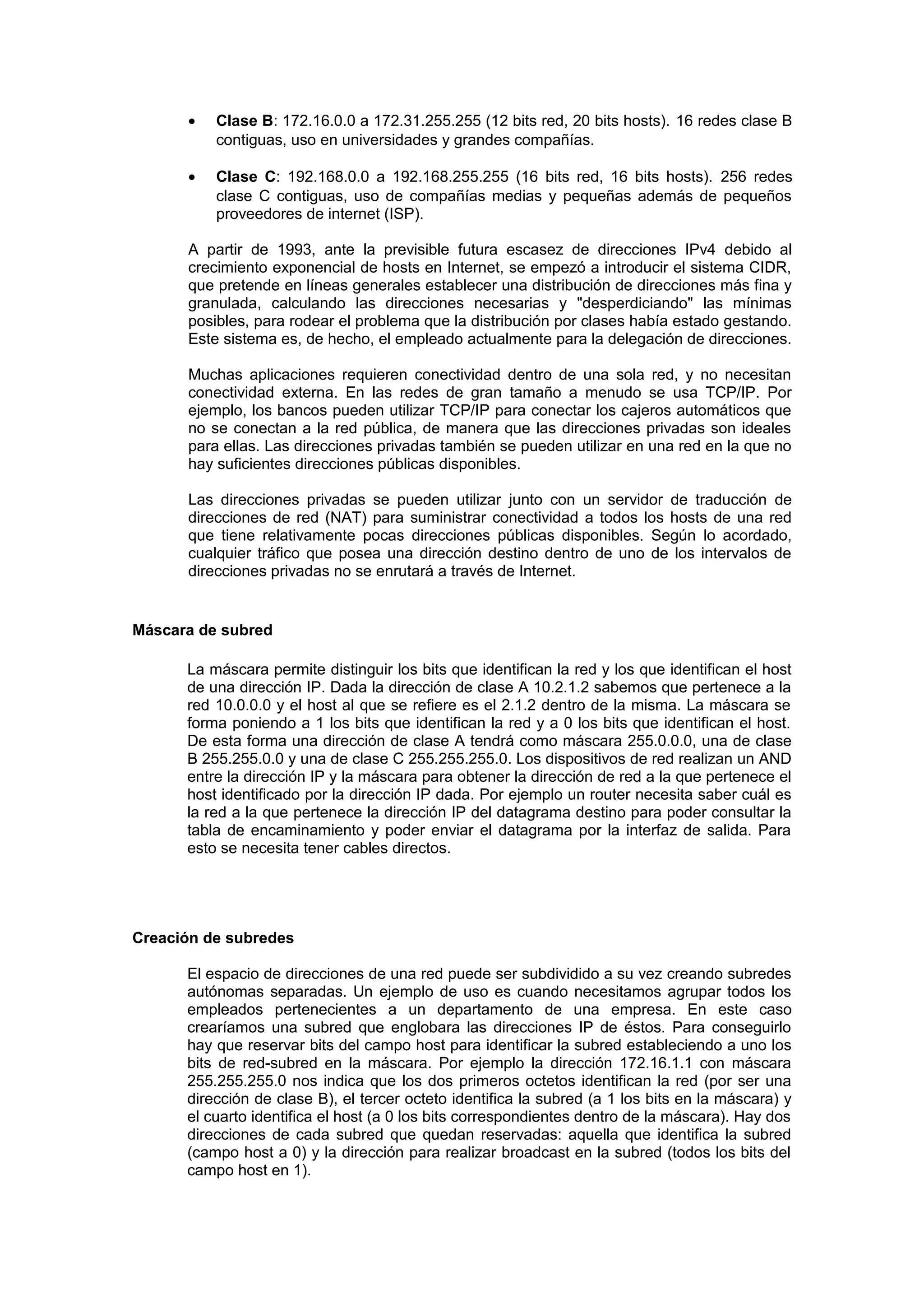 •   Clase B: 172.16.0.0 a 172.31.255.255 (12 bits red, 20 bits hosts). 16 redes clase B
          contiguas, uso en universidades y grandes compañías.

      •   Clase C: 192.168.0.0 a 192.168.255.255 (16 bits red, 16 bits hosts). 256 redes
          clase C contiguas, uso de compañías medias y pequeñas además de pequeños
          proveedores de internet (ISP).

      A partir de 1993, ante la previsible futura escasez de direcciones IPv4 debido al
      crecimiento exponencial de hosts en Internet, se empezó a introducir el sistema CIDR,
      que pretende en líneas generales establecer una distribución de direcciones más fina y
      granulada, calculando las direcciones necesarias y "desperdiciando" las mínimas
      posibles, para rodear el problema que la distribución por clases había estado gestando.
      Este sistema es, de hecho, el empleado actualmente para la delegación de direcciones.

      Muchas aplicaciones requieren conectividad dentro de una sola red, y no necesitan
      conectividad externa. En las redes de gran tamaño a menudo se usa TCP/IP. Por
      ejemplo, los bancos pueden utilizar TCP/IP para conectar los cajeros automáticos que
      no se conectan a la red pública, de manera que las direcciones privadas son ideales
      para ellas. Las direcciones privadas también se pueden utilizar en una red en la que no
      hay suficientes direcciones públicas disponibles.

      Las direcciones privadas se pueden utilizar junto con un servidor de traducción de
      direcciones de red (NAT) para suministrar conectividad a todos los hosts de una red
      que tiene relativamente pocas direcciones públicas disponibles. Según lo acordado,
      cualquier tráfico que posea una dirección destino dentro de uno de los intervalos de
      direcciones privadas no se enrutará a través de Internet.


Máscara de subred

      La máscara permite distinguir los bits que identifican la red y los que identifican el host
      de una dirección IP. Dada la dirección de clase A 10.2.1.2 sabemos que pertenece a la
      red 10.0.0.0 y el host al que se refiere es el 2.1.2 dentro de la misma. La máscara se
      forma poniendo a 1 los bits que identifican la red y a 0 los bits que identifican el host.
      De esta forma una dirección de clase A tendrá como máscara 255.0.0.0, una de clase
      B 255.255.0.0 y una de clase C 255.255.255.0. Los dispositivos de red realizan un AND
      entre la dirección IP y la máscara para obtener la dirección de red a la que pertenece el
      host identificado por la dirección IP dada. Por ejemplo un router necesita saber cuál es
      la red a la que pertenece la dirección IP del datagrama destino para poder consultar la
      tabla de encaminamiento y poder enviar el datagrama por la interfaz de salida. Para
      esto se necesita tener cables directos.




Creación de subredes

      El espacio de direcciones de una red puede ser subdividido a su vez creando subredes
      autónomas separadas. Un ejemplo de uso es cuando necesitamos agrupar todos los
      empleados pertenecientes a un departamento de una empresa. En este caso
      crearíamos una subred que englobara las direcciones IP de éstos. Para conseguirlo
      hay que reservar bits del campo host para identificar la subred estableciendo a uno los
      bits de red-subred en la máscara. Por ejemplo la dirección 172.16.1.1 con máscara
      255.255.255.0 nos indica que los dos primeros octetos identifican la red (por ser una
      dirección de clase B), el tercer octeto identifica la subred (a 1 los bits en la máscara) y
      el cuarto identifica el host (a 0 los bits correspondientes dentro de la máscara). Hay dos
      direcciones de cada subred que quedan reservadas: aquella que identifica la subred
      (campo host a 0) y la dirección para realizar broadcast en la subred (todos los bits del
      campo host en 1).
 