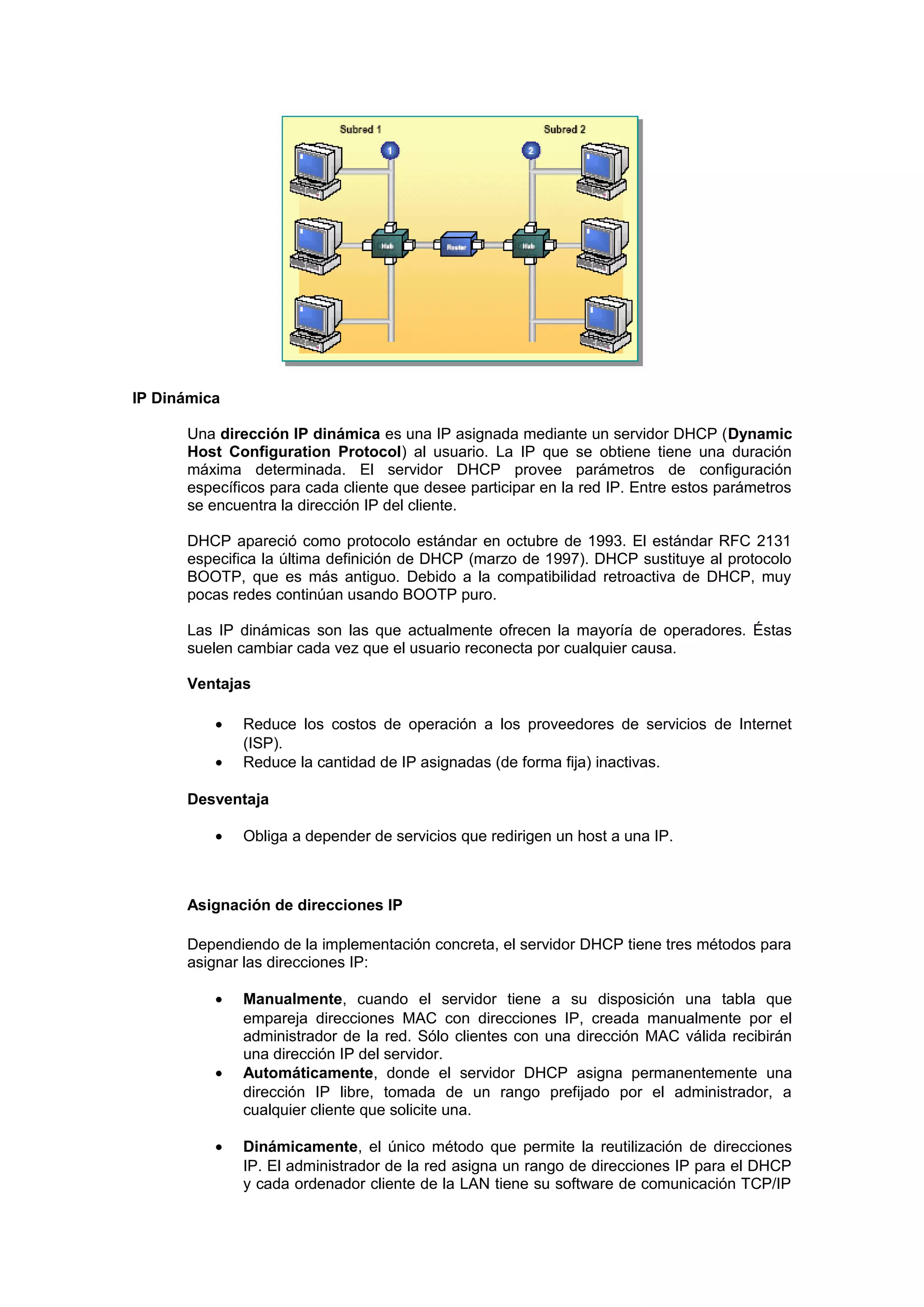 IP Dinámica

      Una dirección IP dinámica es una IP asignada mediante un servidor DHCP (Dynamic
      Host Configuration Protocol) al usuario. La IP que se obtiene tiene una duración
      máxima determinada. El servidor DHCP provee parámetros de configuración
      específicos para cada cliente que desee participar en la red IP. Entre estos parámetros
      se encuentra la dirección IP del cliente.

      DHCP apareció como protocolo estándar en octubre de 1993. El estándar RFC 2131
      especifica la última definición de DHCP (marzo de 1997). DHCP sustituye al protocolo
      BOOTP, que es más antiguo. Debido a la compatibilidad retroactiva de DHCP, muy
      pocas redes continúan usando BOOTP puro.

      Las IP dinámicas son las que actualmente ofrecen la mayoría de operadores. Éstas
      suelen cambiar cada vez que el usuario reconecta por cualquier causa.

      Ventajas

          •   Reduce los costos de operación a los proveedores de servicios de Internet
              (ISP).
          •   Reduce la cantidad de IP asignadas (de forma fija) inactivas.

      Desventaja

          •   Obliga a depender de servicios que redirigen un host a una IP.



      Asignación de direcciones IP

      Dependiendo de la implementación concreta, el servidor DHCP tiene tres métodos para
      asignar las direcciones IP:

          •   Manualmente, cuando el servidor tiene a su disposición una tabla que
              empareja direcciones MAC con direcciones IP, creada manualmente por el
              administrador de la red. Sólo clientes con una dirección MAC válida recibirán
              una dirección IP del servidor.
          •   Automáticamente, donde el servidor DHCP asigna permanentemente una
              dirección IP libre, tomada de un rango prefijado por el administrador, a
              cualquier cliente que solicite una.

          •   Dinámicamente, el único método que permite la reutilización de direcciones
              IP. El administrador de la red asigna un rango de direcciones IP para el DHCP
              y cada ordenador cliente de la LAN tiene su software de comunicación TCP/IP
 