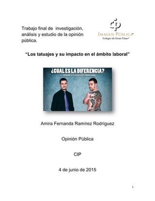 1
Trabajo final de investigación,
análisis y estudio de la opinión
pública.
“Los tatuajes y su impacto en el ámbito laboral”
Amira Fernanda Ramírez Rodríguez
Opinión Pública
CIP
4 de junio de 2015
 