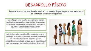 DESARROLLO FÍSICO
Durante la edad escolar, la velocidad de crecimiento llega a su punto más lento antes
de comenzar con el estirón puberal
Los niños en edad escolar generalmente tienen
habilidades motrices fuertes y fluidas. Sin embargo,
su coordinación (en especial ojo-mano), resistencia,
equilibrio y capacidades físicas varían.
Habrá diferencias considerables en estatura, peso y
tipo físico (contextura) entre los niños de este rango
de edad. Es importante recordar que los
antecedentes genéticos, al igual que la nutrición y el
ejercicio, pueden afectar el crecimiento de un niño.
 