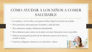 CÓMO AYUDAR A LOS NIÑOS A COMER
SALUDABLE
• Los padres, y no los niños, son quienes deben elegir los horarios de comida.
• Sirva porciones adecuadas para el tamaño y edad del niño.
• Sirva alimentos simples, fácilmente identificables.
• Sirva alimentos para comer con la mano con tanta frecuencia como sea posible.
• Ofrezca una pequeña porción de los alimentos nuevos sirva una segunda porción si
el niño lo desea.
• Limite los refrigerios mientras se ve televisión o videos.
 