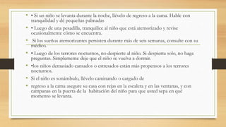 • • Si un niño se levanta durante la noche, llévelo de regreso a la cama. Hable con
tranquilidad y dé pequeñas palmadas
• • Luego de una pesadilla, tranquilice al niño que está atemorizado y revise
ocasionalmente cómo se encuentra.
• Si los sueños atemorizantes persisten durante más de seis semanas, consulte con su
médico.
• • Luego de los terrores nocturnos, no despierte al niño. Si despierta solo, no haga
preguntas. Simplemente deje que el niño se vuelva a dormir.
• •los niños demasiado cansados o estresados están más propensos a los terrores
nocturnos.
• Si el niño es sonámbulo, llévelo caminando o cargado de
• regreso a la cama asegure su casa con rejas en la escalera y en las ventanas, y con
campanas en la puerta de la habitación del niño para que usted sepa en qué
momento se levanta.
 