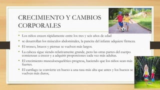 CRECIMIENTO Y CAMBIOS
CORPORALES
• Los niños crecen rápidamente entre los tres y seis años de edad
• se desarrollan los músculos abdominales, la pancita del infante adquiere firmeza.
• El tronco, brazos y piernas se vuelven más largos.
• La cabeza sigue siendo relativamente grande, pero las otras partes del cuerpo
comienzan a crecer y a adquirir proporciones cada vez más adultas.
• El crecimiento musculoesquelético progresa, haciendo que los niños sean más
fuertes.
• El cartílago se convierte en hueso a una tasa más alta que antes y los huesos se
vuelven más duros,
 