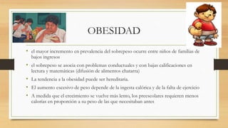OBESIDAD
• el mayor incremento en prevalencia del sobrepeso ocurre entre niños de familias de
bajos ingresos
• el sobrepeso se asocia con problemas conductuales y con bajas calificaciones en
lectura y matemáticas (difusión de alimentos chatarra)
• La tendencia a la obesidad puede ser hereditaria.
• El aumento excesivo de peso depende de la ingesta calórica y de la falta de ejercicio
• A medida que el crecimiento se vuelve más lento, los preescolares requieren menos
calorías en proporción a su peso de las que necesitaban antes
 