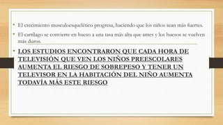 • El crecimiento musculoesquelético progresa, haciendo que los niños sean más fuertes.
• El cartílago se convierte en hueso a una tasa más alta que antes y los huesos se vuelven
más duros.
• LOS ESTUDIOS ENCONTRARON QUE CADA HORA DE
TELEVISIÓN QUE VEN LOS NIÑOS PREESCOLARES
AUMENTA EL RIESGO DE SOBREPESO Y TENER UN
TELEVISOR EN LA HABITACIÓN DEL NIÑO AUMENTA
TODAVÍA MÁS ESTE RIESGO
 