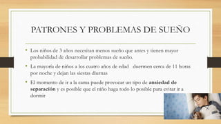 PATRONES Y PROBLEMAS DE SUEÑO
• Los niños de 3 años necesitan menos sueño que antes y tienen mayor
probabilidad de desarrollar problemas de sueño.
• La mayoría de niños a los cuatro años de edad duermen cerca de 11 horas
por noche y dejan las siestas diurnas
• El momento de ir a la cama puede provocar un tipo de ansiedad de
separación y es posible que el niño haga todo lo posible para evitar ir a
dormir
 