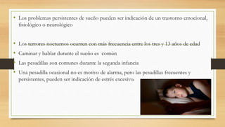 • Los problemas persistentes de sueño pueden ser indicación de un trastorno emocional,
fisiológico o neurológico
• Los terrores nocturnos ocurren con más frecuencia entre los tres y 13 años de edad
• Caminar y hablar durante el sueño es común
• Las pesadillas son comunes durante la segunda infancia
• Una pesadilla ocasional no es motivo de alarma, pero las pesadillas frecuentes y
persistentes, pueden ser indicación de estrés excesivo.
 