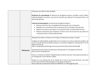 Promueve un estilo de vida saludable
Evidencia de aprendizaje 2: Material de divulgación (poster, periódico mural, folleto,
tríptico) dirigido a los pares, acerca de los factores que alteran el crecimiento físico y el
desarrollo del niño.
Criterios de desempeño: El material de divulgación deberá:
 Expresar de forma clara el significado de desarrollo y de crecimiento.
 Identificar las características del crecimiento físico y del desarrollo del niño.
 Explicar los factores que alteran el crecimiento físico y el desarrollo del niño.
 Plantear alternativas para disminuir el efecto nocivo de los factores que alteran el
crecimiento físico y el desarrollo del niño.
Bibliografía
Búsqueda de videos en Internet con el tópico: Conductas de riesgo a la salud
Catálogo de enfermedades profesionales de los docentes de centros educativos públicos de
primer ciclo de educación infantil, primaria y secundaria obligatoria. Recuperado el 21 de
agosto de 2012 de
http://riesgoslaborales.feteugt-sma.es/p_preventivo/documentos/Salud.pdf
Comisión Nacional contra las Adicciones. Recuperado el 21 de agosto de 2012 de
http://www.conadic.gob.mx
Fierro, C.; Fortoul, B. (1999). Transformando la práctica docente. Una propuesta basada en
la investigación-acción. México: Paidós.
Gómez G. A. La construcción de un modelo de ser vivo en la escuela primaria: una visón
escalar. Tesis Doctoral. Recuperado el 21 de agosto de 2012 de
http://ddd.uab.cat/pub/tesis/2005/tdx-0809106-121708/aagg1de2.pdf
 