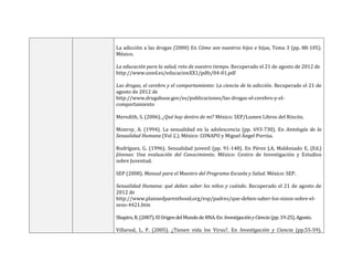 La adicción a las drogas (2000) En Cómo son nuestros hijos e hijas, Tema 3 (pp. 88-105).
México.
La educación para la salud, reto de nuestro tiempo. Recuperado el 21 de agosto de 2012 de
http://www.uned.es/educacionXX1/pdfs/04-01.pdf
Las drogas, el cerebro y el comportamiento: La ciencia de la adicción. Recuperado el 21 de
agosto de 2012 de
http://www.drugabuse.gov/es/publicaciones/las-drogas-el-cerebro-y-el-
comportamiento
Meredith, S. (2006). ¿Qué hay dentro de mí? México: SEP/Lumen Libros del Rincón.
Monroy, A. (1994). La sexualidad en la adolescencia (pp. 693-730). En Antología de la
Sexualidad Humana (Vol 2.). México: CONAPO y Miguel Ángel Porrúa.
Rodríguez, G. (1996). Sexualidad juvenil (pp. 91-148). En Pérez J.A, Maldonado E, (Ed.)
Jóvenes: Una evaluación del Conocimiento. México: Centro de Investigación y Estudios
sobre Juventud.
SEP (2008). Manual para el Maestro del Programa Escuela y Salud. México: SEP.
Sexualidad Humana: qué deben saber los niños y cuándo. Recuperado el 21 de agosto de
2012 de
http://www.plannedparenthood.org/esp/padres/que-deben-saber-los-ninos-sobre-el-
sexo-4421.htm
Shapiro,R.(2007).ElOrigendelMundodeRNA.En:InvestigaciónyCiencia(pp.19-25).Agosto.
Villareal, L. P. (2005). ¿Tienen vida los Virus?. En Investigación y Ciencia (pp.55-59).
 