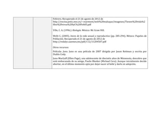 Febrero. Recuperado el 21 de agosto de 2012 de
http://encina.pntic.mec.es/~esarment/web%20maluque/imagenes/Tienen%20vida%2
0los%20virus%20IyC%20Feb05.pdf
Ville, C. A. (1996.). Biología. México: Mc Graw Hill.
Welti C. (2005). Inicio de la vida sexual y reproductiva (pp. 285-294). México: Papeles de
Población. Recuperado el 21 de agosto de 2012 de
http://redalyc.uaemex.mx/pdf/112/11204507.pdf
Otros recursos:
Película: Juno. Juno es una película de 2007 dirigida por Jason Reitman y escrita por
Diablo Cody.
Juno MacGuff (Ellen Page), una adolescente de dieciséis años de Minnesota, descubre que
está embarazada de su amigo, Paulie Bleeker (Michael Cera). Aunque inicialmente decide
abortar, en el último momento opta por dejar nacer al bebé y darlo en adopción.
 