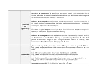 Evidencias
de
aprendizaje
Evidencia de aprendizaje 1: Exposición del análisis de los casos propuestos por el
docente, en donde la alimentación ha sido determinada por la tradición cultural o por el
desarrollo del conocimiento científico y tecnológico.
Criterios de desempeño: Los expositores identifican los diversos factores que influyen en
los hábitos alimenticios y explican la aplicación del conocimiento científico y tecnológico
que subyace en los estilos de alimentación.
Evidencia de aprendizaje 2: Elabora una dieta, para una semana, dirigida a una persona
en especial (una opción es que sea el mismo alumno).
Criterios de desempeño: La dieta debe tomar en cuenta los elementos y criterios del Plato
del Bien Comer, las características físicas y las condiciones particulares de salud de la
persona a la cual está dirigida la dieta. Incluye el número correcto de calorías y otros
nutrientes que deben formar parte de la propuesta de dieta.
Bibliografía
¿Cómo usar la etiqueta de información nutricional? Recuperado el 21 de agosto de 2012 de
http://www.fda.gov/downloads/Food/ResourcesForYou/Consumers/Seniors/UCM25543
4.pdf
Guía de trastornos alimenticios. Recuperado el 21 de agosto de 2012 de
http://www.salud.gob.mx/unidades/cdi/documentos/guiatrastornos.pdf
Hoja de cálculo para elaborar dietas específicas. Recuperado el 21 de agosto de 2012 de
http://www.didacticaambiental.com/revista/numero3/elaboradiet.html
La moda alimenticia (1999). En ¿Cómo ves? Año 1, No. 8, 7. Julio.
 