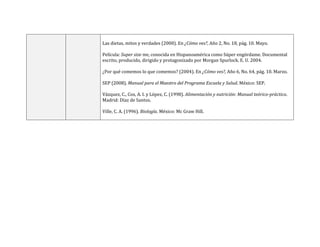 Las dietas, mitos y verdades (2000). En ¿Cómo ves?, Año 2, No. 18, pág. 10. Mayo.
Película: Super size me, conocida en Hispanoamérica como Súper engórdame. Documental
escrito, producido, dirigido y protagonizado por Morgan Spurlock. E. U. 2004.
¿Por qué comemos lo que comemos? (2004). En ¿Cómo ves?, Año 6, No. 64, pág. 10. Marzo.
SEP (2008). Manual para el Maestro del Programa Escuela y Salud. México: SEP.
Vázquez, C., Cos, A. I. y López, C. (1998). Alimentación y nutrición: Manual teórico-práctico.
Madrid: Díaz de Santos.
Ville, C. A. (1996). Biología. México: Mc Graw Hill.
 