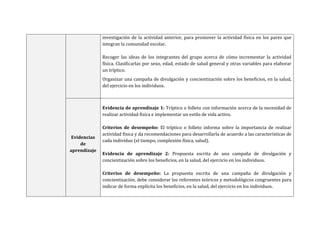 investigación de la actividad anterior, para promover la actividad física en los pares que
integran la comunidad escolar.
Recoger las ideas de los integrantes del grupo acerca de cómo incrementar la actividad
física. Clasificarlas por sexo, edad, estado de salud general y otras variables para elaborar
un tríptico.
Organizar una campaña de divulgación y concientización sobre los beneficios, en la salud,
del ejercicio en los individuos.
Evidencias
de
aprendizaje
Evidencia de aprendizaje 1: Tríptico o folleto con información acerca de la necesidad de
realizar actividad física e implementar un estilo de vida activo.
Criterios de desempeño: El tríptico o folleto informa sobre la importancia de realizar
actividad física y da recomendaciones para desarrollarla de acuerdo a las características de
cada individuo (el tiempo, complexión física, salud).
Evidencia de aprendizaje 2: Propuesta escrita de una campaña de divulgación y
concientización sobre los beneficios, en la salud, del ejercicio en los individuos.
Criterios de desempeño: La propuesta escrita de una campaña de divulgación y
concientización, debe considerar los referentes teóricos y metodológicos congruentes para
indicar de forma explícita los beneficios, en la salud, del ejercicio en los individuos.
 