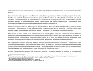 están promoviendo esos componentes en una iniciativa conjunta para concentrar recursos en medidas eficaces de salud
escolar.
Con la intención de incorporarse a esta búsqueda de salud para la población, en México se creó el programa de Escuela y
Salud el cual pretende desarrollar competencias para una Nueva Cultura de la Salud en los Docentes2. Ante esto, la
estrategia Escuelas Promotoras de la Salud retoma la experiencia de los programas de salud escolar de todo el mundo
buscando imprimir un enfoque educativo integral y participativo, que abarque las habilidades y las destrezas con el
apoyo de la escuela en sus dimensiones ambientales, psicosociales y pedagógicas.
La Educación para la salud es definida por la NORMA OFICIAL MEXICANA NOM-009-SSA2-19933, como un proceso
organizado y sistemático con el cual se busca orientar a las personas a reforzar, modificar o sustituir conductas por
aquéllas que son saludables en lo individual, lo familiar y lo colectivo y en su relación con el medio ambiente.
Este proceso no sería posible sin la participación de un docente (ahora estudiante normalista) con una formación
profesional pertinente para poder instaurar y promover una nueva cultura de salud, por lo que se requiere desarrollar las
competencias del futuro profesor de primaria en el campo de la salud para fomentar hábitos alimenticios sanos,
promover el ejercicio físico y colaborar en la disminución de la incidencia de las enfermedades prevenibles.
Las competencias que debe desarrollar el futuro profesor “le permitirán identificar las acciones y compromisos que le
corresponden atender en la formación de esta nueva cultura de salud, para priorizar el enfoque preventivo mediante el
trabajo con los contenidos curriculares, para orientar a estudiantes, padres de familia o tutores en la formación de nuevos
hábitos para mejorar la calidad de vida en lo que al consumo de alimentos se refiere”4.
El curso “Desarrollo físico y salud”, está orientado a preparar a los futuros docentes de primaria en el ámbito de la
2
SEP. Manual para el Maestro del Programa Escuela y Salud. Revisado en: http://www.sepbcs.gob.mx/Educacion%20Basica/Escuela_Salud/Manual_Maestro.pdf
3
NORMA OFICIAL MEXICANA NOM-009-SSA2-1993, Para el Fomento de la Salud del Escolar. Revisado en:
http://www.salud.gob.mx/unidades/cdi/nom/009ssa23.html
4
SEP. Manual para el Maestro del Programa Escuela y Salud. Revisado en:
http://www.sepbcs.gob.mx/Educacion%20Basica/Escuela_Salud/Manual_Maestro.pdf
 