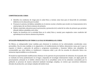 COMPETENCIAS DEL CURSO:
 Identifica las conductas de riesgo para la salud física y mental, como base para el desarrollo de actividades
didácticas en la educación para la salud.
 Promueve la práctica de hábitos saludables en el entorno escolar y familiar para incidir en el mejoramiento de la
salud propia y de sus futuros alumnos de primaria.
 Elabora materiales educativos para la prevención y promoción de la salud de los niños de primaria que permitan
difundir hábitos saludables entre ellos.
 Explica los beneficios de la actividad física en la salud, física y mental, para emplearlos como condición del
aprendizaje de sus futuros alumnos de primaria.
SITUACIÓN PROBLEMÁTICA EN TORNO A LA CUAL SE DESARROLLA EL CURSO:
En México, es indispensable tomar medidas para disminuir la incidencia de las enfermedades consideradas como
prevenibles. Una de estas medidas es la adquisición y el establecimiento de hábitos alimentarios sanos, por lo que se
requiere el diseño y aplicación de políticas y programas encaminados a fomentar hábitos más saludables. Es
recomendable que estos hábitos se establezcan a temprana edad y por ello las escuelas de educación básica son
instancias imprescindibles en su formación.
El mundo ha experimentado modificaciones drásticas en los patrones de procesamiento de alimentos. En el pasado, éste
se realizaba de forma predominante en el hogar y dependía de tecnología relativamente simple, con algún grado de
procesamiento artesanal en el ámbito colectivo local. En la actualidad, varios de los alimentos consumidos por la
población se procesan de manera industrial mediante tecnología compleja, en centros que concentran volúmenes
elevados de producción, casi siempre alejados del ámbito local.
 
