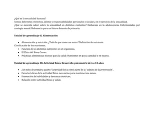 ¿Qué es la sexualidad humana?
Somos diferentes: Derechos, delitos y responsabilidades personales y sociales, en el ejercicio de la sexualidad.
¿Qué se necesita saber sobre la sexualidad en distintos contextos? Embarazo en la adolescencia. Enfermedades por
contagio sexual. Relevancia para un futuro docente de primaria.
Unidad de aprendizaje II. Alimentación
 Alimentación y nutrición. ¿Todo lo que como me nutre? Definición de nutriente.
Clasificación de los nutrientes.
 Función de los distintos nutrientes en el organismo.
 El Plato del Buen Comer.
 Prácticas alimenticias nocivas para la salud: Nutrientes en poca cantidad o en exceso.
Unidad de aprendizaje III. Actividad física. Desarrollo psicomotriz de 6 a 12 años
 ¿Un niño de primaria quieto? Actividad física como parte de la “cultura de la prevención”.
 Características de la actividad física necesarias para mantenernos sanos.
 Promoción de habilidades y destrezas motrices.
 Relación entre actividad física y salud.
 