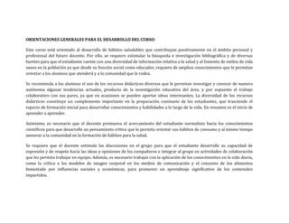 ORIENTACIONES GENERALES PARA EL DESARROLLO DEL CURSO:
Este curso está orientado al desarrollo de hábitos saludables que contribuyan positivamente en el ámbito personal y
profesional del futuro docente. Por ello, se requiere estimular la búsqueda e investigación bibliográfica y de diversas
fuentes para que el estudiante cuente con una diversidad de información relativa a la salud y al fomento de estilos de vida
sanos en la población ya que desde su función social como educador, requiere de amplios conocimientos que le permitan
orientar a los alumnos que atenderá y a la comunidad que le rodea.
Se recomienda a los alumnos el uso de los recursos didácticos diversos que le permitan investigar y conocer de manera
autónoma algunas tendencias actuales, producto de la investigación educativa del área, y por supuesto el trabajo
colaborativo con sus pares, ya que en ocasiones se pueden aportar ideas interesantes. La diversidad de los recursos
didácticos constituye un complemento importante en la preparación constante de los estudiantes, que trasciende el
espacio de formación inicial para desarrollar conocimientos y habilidades a lo largo de la vida. En resumen es el inicio de
aprender a aprender.
Asimismo, es necesario que el docente promueva el acercamiento del estudiante normalista hacia los conocimientos
científicos para que desarrolle un pensamiento crítico que le permita orientar sus hábitos de consumo y al mismo tiempo
asesorar a la comunidad en la formación de hábitos para la salud.
Se requiere que el docente estimule las discusiones en el grupo para que el estudiante desarrolle su capacidad de
expresión y de respeto hacia las ideas y opiniones de los compañeros e integrar al grupo en actividades de colaboración
que les permita trabajar en equipo. Además, es necesario trabajar con la aplicación de los conocimientos en la vida diaria,
como la crítica a los modelos de imagen corporal en los medios de comunicación y el consumo de los alimentos
fomentado por influencias sociales y económicas, para promover un aprendizaje significativo de los contenidos
impartidos.
 