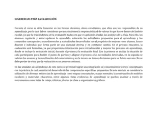 SUGERENCIAS PARA LA EVALUACIÓN:
Durante el curso se debe fomentar en los futuros docentes, ahora estudiantes, que ellos son los responsables de su
aprendizaje, por lo cual deben considerar que no sólo tienen la responsabilidad de valorar lo que hacen dentro del ámbito
escolar, ya que la trascendencia de la evaluación radica en que es aplicable a todas las acciones de la vida. Para ello, los
alumnos regularán y autorregularan lo aprendido, valorarán las actividades propuestas para el aprendizaje y los
contenidos conceptuales, procedimentales y actitudinales desarrollados con el propósito de mejorar como alumno, futuro
docente e individuo que forma parte de una sociedad diversa y en constante cambio. En el proceso educativo, la
evaluación será formativa, ya que proporciona información para retroalimentar y mejorar los procesos de aprendizaje,
donde se incluye la evaluación inicial, durante el proceso y la evaluación final. Con la primera se analiza la situación de
cada participante para decidir el punto de partida y adaptar el proceso a las necesidades detectadas, en la segunda se
valoran los avances y la movilización del conocimiento y en la tercera se toman decisiones para un futuro cercano. No se
debe perder de vista que la evaluación es un proceso continuo.
En las unidades de aprendizaje de este curso se pretende lograr una integración de conocimientos teórico-conceptuales
con la práctica; lo cual permitirá el desarrollo de las competencias específicas propuestas. En este sentido, se considera la
utilización de diversas evidencias de aprendizaje como mapas conceptuales, mapas mentales, la construcción de modelos
escolares y materiales educativos, entre algunos. Estas evidencias de aprendizaje se pueden analizar a través de
instrumentos como listas de cotejo, rúbricas, diarios de clase u organizadores gráficos.
 
