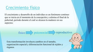 Crecimiento físico 
El crecimiento y desarrollo de un individuo es un fenómeno continuo 
que se inicia en el momento de la concepción y culmina al final de la 
pubertad, período durante el cuál se alcanza la madurez en sus 
aspectos: 
físico psicosocial reproductivo 
Esta transformación involucra cambios en el tamaño, 
organización espacial y diferenciación funcional de tejidos y 
órganos. 
 