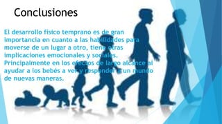 Conclusiones 
El desarrollo físico temprano es de gran 
importancia en cuanto a las habilidades para 
moverse de un lugar a otro, tiene otras 
implicaciones emocionales y sociales. 
Principalmente en los efectos de largo alcance al 
ayudar a los bebés a ver y responder a un mundo 
de nuevas maneras. 
