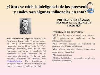 Lev Semiónovich Vigotsky  (en ruso Лев Семёнович Выготский) (17 de noviembre de 1896 [5 de noviembre en el antiguo calendario ruso] – 11 de junio de 1934), psicólogo   bielorruso, uno de los más destacados teóricos de la psicología del desarrollo, y claro precursor de la neuropsicología soviética de la que sería máximo exponente el médico ruso  Aleksandr Lúriya . Fue descubierto y divulgado por los medios académicos del mundo occidental en la década de 1960. ¿Cómo se mide la inteligencia de los preescolares  y cuáles son algunas influencias en esta? PRUEBAS Y ENSEÑANZAS BASADAS EN LA TEORÍA DE VYGOTSKY TEORÍA SOCIOCULTURAL: El desarrollo cognoscitivo varía entre culturas. El crecimiento es producido por las interacciones sociales. Los procesos sociales se convierten en procesos psicológicos individuales. Los adultos son especialmente importantes como agentes de cambio. Evaluación dinámica. Miden habilidades y potenciales en el niño (dominio de una tarea). 