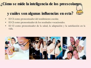 ¿Cómo se mide la inteligencia de los preescolares  y cuáles son algunas influencias en esta? El CI como pronosticador del rendimiento escolar. El CI como pronosticador de los resultados vocacionales. El CI como pronosticador de la salud, la adaptación y la satisfacción en la vida. 