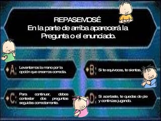 REPASEMOS… En la parte de arriba aparecerá la  Pregunta o el enunciado. Levantamos la mano por la opción que creamos correcta. Si te equivocas, te sientas. Para continuar, debes contestar dos preguntas seguidas correctamente. Si acertaste, te quedas de pie y continúas jugando. 