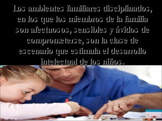 Los ambientes familiares disciplinados, en los que los miembros de la familia son afectuosos, sensibles y ávidos de comprometerse, son la clase de escenario que estimula el desarrollo intelectual de los niños. 