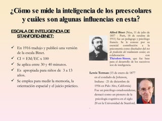 Alfred Binet  (Niza, 11 de julio de 1857 - París, 18 de octubre de 1911) fue un pedagogo y psicólogo   francés. Se le conoce por su esencial contribución a la psicometría como diseñador del  test de predicción del rendimiento escolar , en colaboración con  Théodore Simon , que fue base para el desarrollo de los sucesivos test de inteligencia.  Lewis Terman  (15 de enero de 1877  en el condado de Johnson,  Indiana - 21 de diciembre de  1956 en Palo Alto, California)  Fue un psicólogo estadounidense, destacó como un pionero de la   psicología cognitiva en el siglo  20 en la Universidad de Stanford.  .  ¿Cómo se mide la inteligencia de los preescolares  y cuáles son algunas influencias en esta? ESCALA DE INTELIGENCIA DE STANFORD-BINET: En 1916 tradujo y publicó una versión de la escala Binet. CI = EM/EC x 100 Se aplica entre 30 y 40 minutos. Es  apropiada para niños de  3 a 13 años. Se emplea para medir la memoria, la orientación espacial y el juicio práctico. 