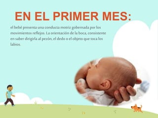 EN EL PRIMER MES: 
el bebé presenta una conducta motriz gobernada por los 
movimientos reflejos. La orientación de la boca, consistente 
en saber dirigirla al pezón, el dedo o el objeto que toca los 
labios. 
 