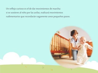 Un reflejo curioso es el de dar movimientos de marcha: 
si se sostiene al niño por las axilas, realizará movimientos 
rudimentarios que recordarán vagamente unos pequeños pasos. 
 