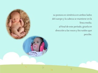 su postura es simétrica en ambos lados 
del cuerpo y la cabeza se mantiene en la 
línea media. 
al final de este período, girarla en 
dirección a las voces y los ruidos que 
percibe. 
 