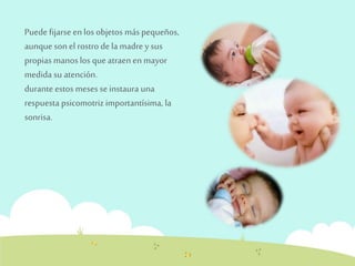 Puede fijarse en los objetos más pequeños, 
aunque son el rostro de la madre y sus 
propias manos los que atraen en mayor 
medida su atención. 
durante estos meses se instaura una 
respuesta psicomotriz importantísima, la 
sonrisa. 
 