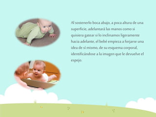 Al sostenerlo boca abajo, a poca altura de una 
superficie, adelantará las manos como si 
quisiera gatear si lo inclinamos ligeramente 
hacia adelante, el bebé empieza a forjarse una 
idea de sí mismo, de su esquema corporal, 
identificándose a la imagen que le devuelve el 
espejo. 
 