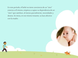 En este período, el bebé no tiene conciencia de un "otro" 
externo a él mismo, empieza a captar su dependencia de un 
"otro" que satisface, al menos parcialmente, necesidades y 
deseos. Se inicia, en ese mismo instante, su lazo afectivo 
con la madre. 
 