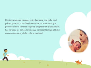 El intercambio de miradas entre la madre y su bebé es el 
primer paso en el establecimiento de un amor dual que 
permite al niño sentirse seguro y progresar en el desarrollo. 
Las caricias, los baños, la limpieza corporal facilitan al bebé 
una entrada sana y feliz en la sexualidad. 
 