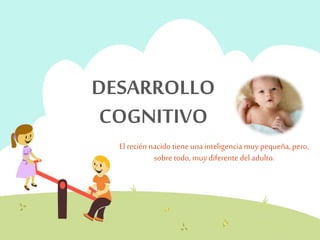 DESARROLLO 
COGNITIVO 
El recién nacido tiene una inteligencia muy pequeña, pero, 
sobre todo, muy diferente del adulto. 
 
