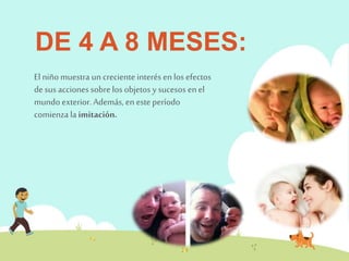 DE 4 A 8 MESES: 
El niño muestra un creciente interés en los efectos 
de sus acciones sobre los objetos y sucesos en el 
mundo exterior. Además, en este período 
comienza la imitación. 
 