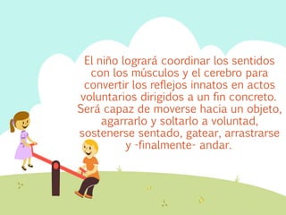 El niño logrará coordinar los sentidos 
con los músculos y el cerebro para 
convertir los reflejos innatos en actos 
voluntarios dirigidos a un fin concreto. 
Será capaz de moverse hacia un objeto, 
agarrarlo y soltarlo a voluntad, 
sostenerse sentado, gatear, arrastrarse 
y -finalmente- andar. 
 