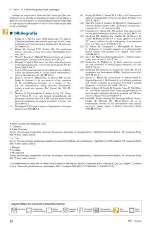 E – 18-601-C-10  Desarrollo genital normal y patológico
Aunque se empiezan a descubrir las claves para la com-
prensión de su puesta en marcha, las bases moleculares y
genéticas de la mayoría de anomalías genitales observadas
en los cuadros malformativos todavía no están explicadas
en la actualidad.
 Bibliografía
[1] Catala M. [« The first stages of the human egg » by Auguste
d’Eternod published one hundred years ago in the Comp-
tes Rendus de l’Association des Anatomistes]. Morphologie
2014;98:65–85.
[2] Moore KL, Persaud TVN, Torchia MG. The developing
human: clinically oriented embryology. Philadelphia: Else-
vier; 2015.
[3] Morel Y, Roucher F, Mallet D, Plotton I. Genetic of gonadal
determination. Ann Endocrinol (Paris) 2014;75:32–9.
[4] Brennan J, Capel B. One tissue, two fates: molecular genetic
events that underlie testis versus ovary development. Nat Rev
Genet 2004;5:509–21.
[5] Jost A. [Physiological study of the embryonic sex differen-
tiation and interpretation of various sexual abnormalities].
Schweiz Med Wochenschr 1957;87:275–8.
[6] Beau C, Vivian N, Münsterberg A, Dresser DW, Lovell-
Badge R, Guerrier D. In vivo analysis of the regulation
of the anti-Mullerian hormone, as a marker of Ser-
toli cell differentiation during testicular development,
reveals a multi-step process. Mol Reprod Dev 2001;59:
256–64.
[7] Gorduza D, Tardy-Guidollet V, Robert E, Gay CL, Chate-
lain P, David M, et al. Late prenatal dexamethasone and
phenotype variations in 46,XX CAH: concerns about current
protocols and benefits for surgical procedures. J Pediatr Urol
2014;10:941–7.
[8] Mouriquand P. Etiological aspects of hypospadias. Dialogues
Pediatr Urol 2007;28:4–7.
[9] Hughes IA, Houk C, Ahmed SF, Lee PA, et al. Consensus sta-
tement on management of intersex disorders. J Pediatr Urol
2006;2:148–62.
[10] Mure PY, Vigier S, Gorduza D, Demede D, Mouriquand P.
Chirurgie des hypospades. EMC - Techniques chirurgicales -
Urologie 2011:1–17 [Article 41-340].
[11] Penington EC, Hutson JM. The urethral plate–does it grow
into the genital tubercle or within it? BJU Int 2002;89:733–9.
[12] Mendonca BB, Barbosa AS, Arnhold IJ, McElreavey K,
Fellous M, Moreira-Filho CA. Gonadal agenesis in XX and
XY sisters: evidence for the involvement of an autosomal
gene. Am J Med Genet 1994;52:39–43.
[13] De Marchi M, Campagnoli C, Ghiringhello B, Ponzio
G, Carbonara A. Gonadal agenesis in a phenotypically
normal female with positive H-Y antigen. Hum Genet
1981;56:417–9.
[14] Swyer GI. Male pseudohermaphroditism: a hitherto undes-
cribed form. Br Med J 1955;2:709–12.
[15] Bashamboo A, McElreavey K. Gene mutations associa-
ted with anomalies of human gonad formation. Sex Dev
2013;7:126–46.
[16] Mendonca BB, Domenice S, Arnhold IJ, Costa EM. 46, XY
disorders of sex development (DSD). Clin Endocrinol (Oxf)
2009;70:173–87.
[17] Bastian C, Muller JB, Lortat-Jacob S, Nihoul-Fékété C,
Bignon-Topalovic J, McElreavey K, et al. Genetic mutations
and somatic anomalies in association with 46,XY gonadal
dysgenesis. Fertil Steril 2015;103:1297–304.
[18] Binet A, Lardy H, Geslin D, Francois-Fiquet C, Poli-Merol
ML. Should we question early feminizing genitoplasty for
patients with congenital adrenal hyperplasia and XX kar-
yotype? J Pediatr Surg 2016;51:465–8.
[19] Paula GB, Ribeiro Andrade JG, Guaragna-Filho G, Seway-
bricker LE, Miranda ML, Maciel-Guerra AT, et al.
Ovotesticular disorder of sex development with unusual
karyotype: patient report. J Pediatr Endocrinol Metab
2015;28:677–80.
A. Binet (aurelien.binet1@gmail.com).
D. Gorduza.
A. Kallas Chemaly.
Service de chirurgie urogénitale, viscérale, thoracique, néonatale et transplantation, Hôpital Femme-Mère-Enfant, 59, boulevard Pinel,
69677 Bron cedex, France.
C.-L. Gay.
Service d’endocrinologie pédiatrique, diabète et maladies héréditaires du métabolisme, Hôpital Femme-Mère-Enfant, 59, boulevard Pinel,
69677 Bron cedex, France.
L. Margain.
A. Scalabre.
P. Mouriquand.
Service de chirurgie urogénitale, viscérale, thoracique, néonatale et transplantation, Hôpital Femme-Mère-Enfant, 59, boulevard Pinel,
69677 Bron cedex, France.
Cualquier referencia a este artículo debe incluir la mención del artículo: Binet A, Gorduza D, Kallas Chemaly A, Gay CL, Margain L, Scalabre
A, et al. Desarrollo genital normal y patológico. EMC - Urología 2017;49(2):1-10 [Artículo E – 18-601-C-10].
Disponibles en www.em-consulte.com/es
Algoritmos Ilustraciones
complementarias
Videos/
Animaciones
Aspectos
legales
Información
al paciente
Informaciones
complementarias
Auto-
evaluación
Caso
clinico
10 EMC - Urología
 