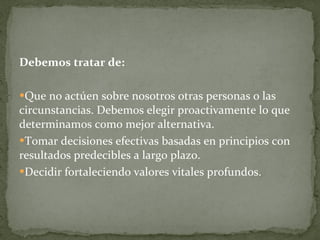 Debemos tratar de: Que no actúen sobre nosotros otras personas o las circunstancias. Debemos elegir proactivamente lo que determinamos como mejor alternativa. Tomar decisiones efectivas basadas en principios con resultados predecibles a largo plazo. Decidir fortaleciendo valores vitales profundos.  