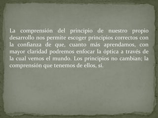 La comprensión del principio de nuestro propio desarrollo nos permite escoger principios correctos con la confianza de que, cuanto más aprendamos, con mayor claridad podremos enfocar la óptica a través de la cual vemos el mundo. Los principios no cambian; la comprensión que tenemos de ellos, sí. 