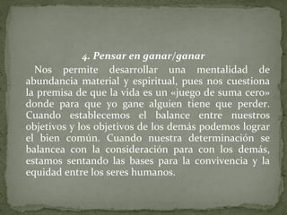 4. Pensar en ganar/ganar Nos permite desarrollar una mentalidad de abundancia material y espiritual, pues nos cuestiona la premisa de que la vida es un «juego de suma cero» donde para que yo gane alguien tiene que perder. Cuando establecemos el balance entre nuestros objetivos y los objetivos de los demás podemos lograr el bien común. Cuando nuestra determinación se balancea con la consideración para con los demás, estamos sentando las bases para la convivencia y la equidad entre los seres humanos. 