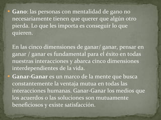 Gano : las personas con mentalidad de gano no necesariamente tienen que querer que algún otro pierda. Lo que les importa es conseguir lo que quieren. En las cinco dimensiones de ganar/ ganar, pensar en ganar / ganar es fundamental para el éxito en todas nuestras interacciones y abarca cinco dimensiones interdependientes de la vida. Ganar-Ganar  es un marco de la mente que busca constantemente la ventaja mutua en todas las interacciones humanas. Ganar-Ganar los medios que los acuerdos o las soluciones son mutuamente beneficiosos y existe satisfacción.  