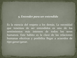 5. Entender para ser entendido  Es la esencia del respeto a los demás. La necesidad que tenemos de ser entendidos es uno de los sentimientos más intensos de todos los seres humanos. Este hábito es la clave de las relaciones humanas efectivas y posibilita llegar a acuerdos de tipo ganar/ganar. 